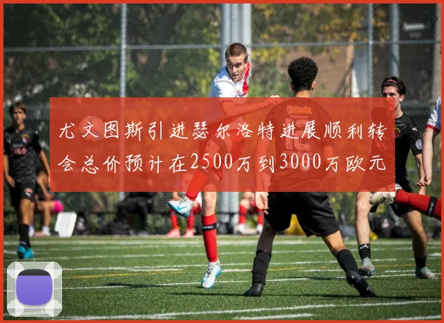 尤文图斯引进瑟尔洛特进展顺利转会总价预计在2500万到3000万欧元之间