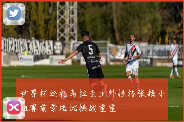 世界杯巡礼乌拉圭主帅性格张扬小组赛前景堪忧挑战重重
