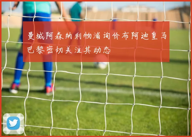 曼城阿森纳利物浦询价布阿迪皇马巴黎密切关注其动态