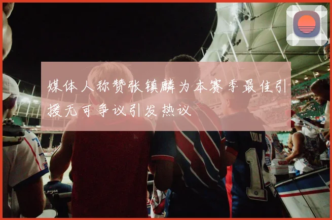 媒体人称赞张镇麟为本赛季最佳引援无可争议引发热议
