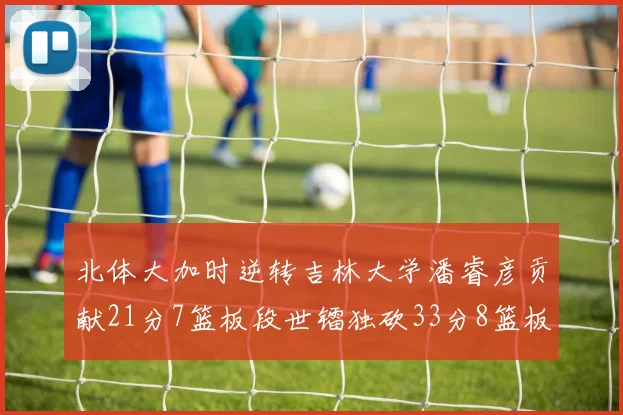 北体大加时逆转吉林大学潘睿彦贡献21分7篮板段世镭独砍33分8篮板表现抢眼