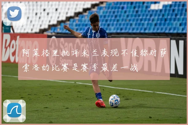 阿莱格里批评米兰表现不佳称对萨索洛的比赛是赛季最差一战