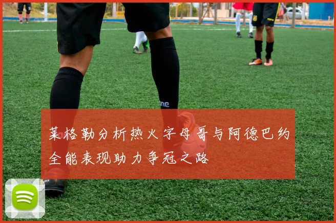 莱格勒分析热火字母哥与阿德巴约全能表现助力争冠之路