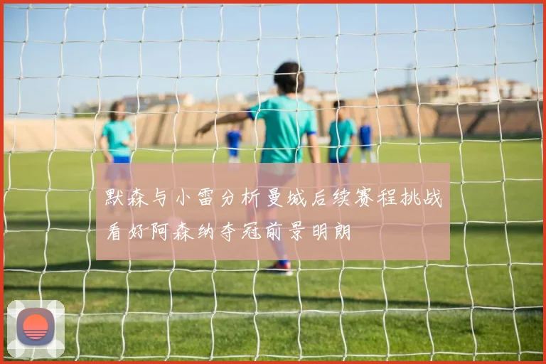 默森与小雷分析曼城后续赛程挑战看好阿森纳夺冠前景明朗