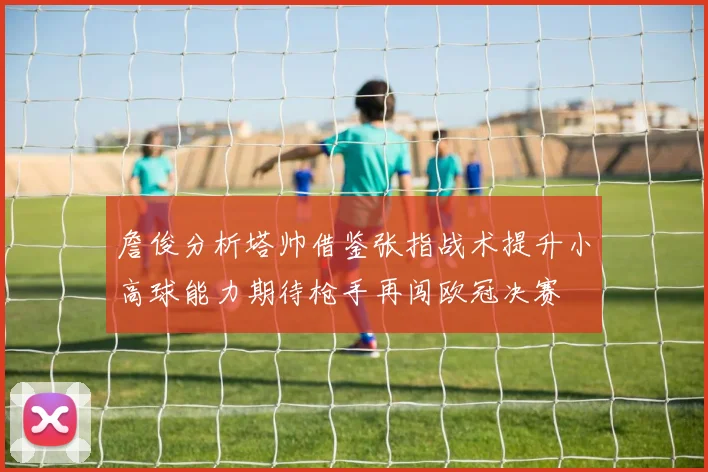 詹俊分析塔帅借鉴张指战术提升小高球能力期待枪手再闯欧冠决赛