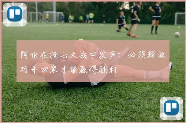阿伦在抢七大战中发声：必须释放对手回家才能赢得胜利