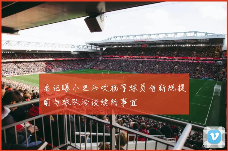 名记曝小里和吹杨等球员借新规提前与球队洽谈续约事宜